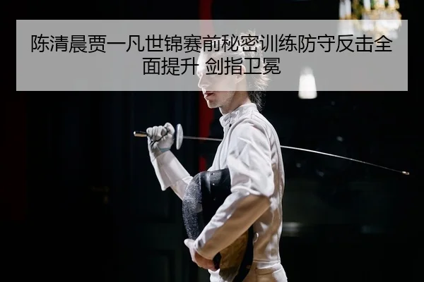 陈清晨贾一凡世锦赛前秘密训练防守反击全面提升 剑指卫冕
